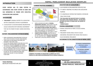 1
NEPAL PARLIAMENT BUILDING COMPLEX
I.OE, TU
DEPARTMENT OF ARCHITECTURE
HIMALAYA COLLEGE OF ENGINEERING
CHYASAL, LALITPUR
THESIS PROPOSAL
BACHELOR IN ARCHITECTURE 2017
EVERY NATION HAS ITS OWN SYSTEM OF
GOVERNANCE AND EVERY SYSTEM IN SOME WAY
HAS SEPARATION OF POWER INTO EXECUTIVE,
LEGISLATURE AND JUDICIARY .
• NEPAL EXPERIENCED PARLIAMENTARY SYSTEM IN
1951, AFTER THE END OF FEUDAL RANA REGIME
• THERE WAS NO PARLIAMENT BUILDING FOR
ASSEMBLY FUNCTIONS THEN
• IN 1970 AD, DESIGN COMPETITION WAS HELD FOR
DESIGN OF “RASTRIYA PANCHAYAT BUILDING”
• THE DESIGN OF AR. G.D.BHATTA WAS APPROVED
BUT COULDNOT COMPLETE DUE TO VARIOUS
SOCIAL, ECONOMIC AND POLITICAL FACTORS
• AFTER RESTORATION OF MULTIPARTY DEMOCRACY
IN 1991 AD, THE OLD RANA BUILDING WAS
ADAPTIVELY REUSED TO HOLD ASSEMBLY
FUNCTIONS
▪ NEPAL HAS BEEN DECLARED A FEDERAL
DEMOCRATIC REPUBLIC, ABOLISHING THE 240-
YEAR-OLD MONARCHY SINCE MAY 28, 2008
▪ THE CONSTITUTION OF NEPAL 2015 (2072) IS
THE SEVENTH CONSTITUTION OF NEPAL WHICH
WAS PROCLAIMED BY THE PRESIDENT OF
NEPAL ON SEPTEMBER 20, 2015 (ASOJ 3, 2072)
▪ CONSTITUTION OF NEPAL, ADOPTED ON 20
SEPTEMBER 2015, PROVIDES FOR THE DIVISION
OF THE COUNTRY INTO 7 FEDERAL PROVINCES
▪ THERE ARE 31 POLITICAL PARTIES IN NEPAL
HISTORY- PARLIAMENTARY SYSTEM IN NEPAL
CURRENT POLITICAL SCENERIO
“THE CHALLENGE FOR ARCHITECTURE IS TO EXPRESS
THIS SUBTLE AND DYNAMIC PROCESS - THE BALANCE
BETWEEN THE SEAT OF POWER AND THE SOURCE OF
POWER……”
- CHARLES JENCKS
CURRENTLY, THE WORK OF LEGISLATURE IS CARRIED OUT IN ICC
COMPLEX (1) AND SOME BUILDINGS(ADAPTED) IN SINGHA DURBAR (2)
▪ "PARLIAMENT" GENERALLY REFERS TO A LEGISLATURE
WITHIN A DEMOCRATIC SYSTEM OF GOVERNMENT.
▪ A LEGISLATURE IS A DECISION-MAKING ORGANIZATION,
USUALLY ASSOCIATED WITH NATIONAL GOVERNMENT
THAT HAS THE POWER TO ENACT, AMEND AND REPEAL
LAWS.
BACKGROUND
21
INTRODUCTION
ARCHITECTURE OF LEGISLATURE
▪ ALSO KNOWN AS PARLIAMENTARY ARCHITECTURE
▪ IT IS ABOUT CREATING THE SPACES FOR LEGISLATION
PURPOSE
▪ IT IS CREATION OF SYSTEM THAT CREATES A SYSTEM BY
ITSELF FOR FUTURE.
ACCORDING TO THE CONSTITUTION OF NEPAL- 2072
FEDERAL LEGISLATURE
▪ FEDERAL LEGISLATURE OF NEPAL IS CALLED FEDERAL
PARLIAMENT
▪ PARLIAMENT HAVING SINGLE HOUSE IS CALLED
UNICAMERAL PARLIAMENT AND HAVING TWO HOUSES IS
CALLED BICAMERAL PARLIAMENT
State 7:
area: 19539 km²
population: 2,552,517
ASHISH PARAJULI 069/B.ARCH/05
AR. DILLI RAM SAPKOTA
SUPERVISOR:
PARLIAMENT
(SANSAD)
THE HOUSE OF REPRESENTATIVE
(PRATINIDHI SABHA)
275 MEMBERS
THE NATIONAL ASSEMBLY
(RASTRIYA SABHA)
59 MEMBERS
 