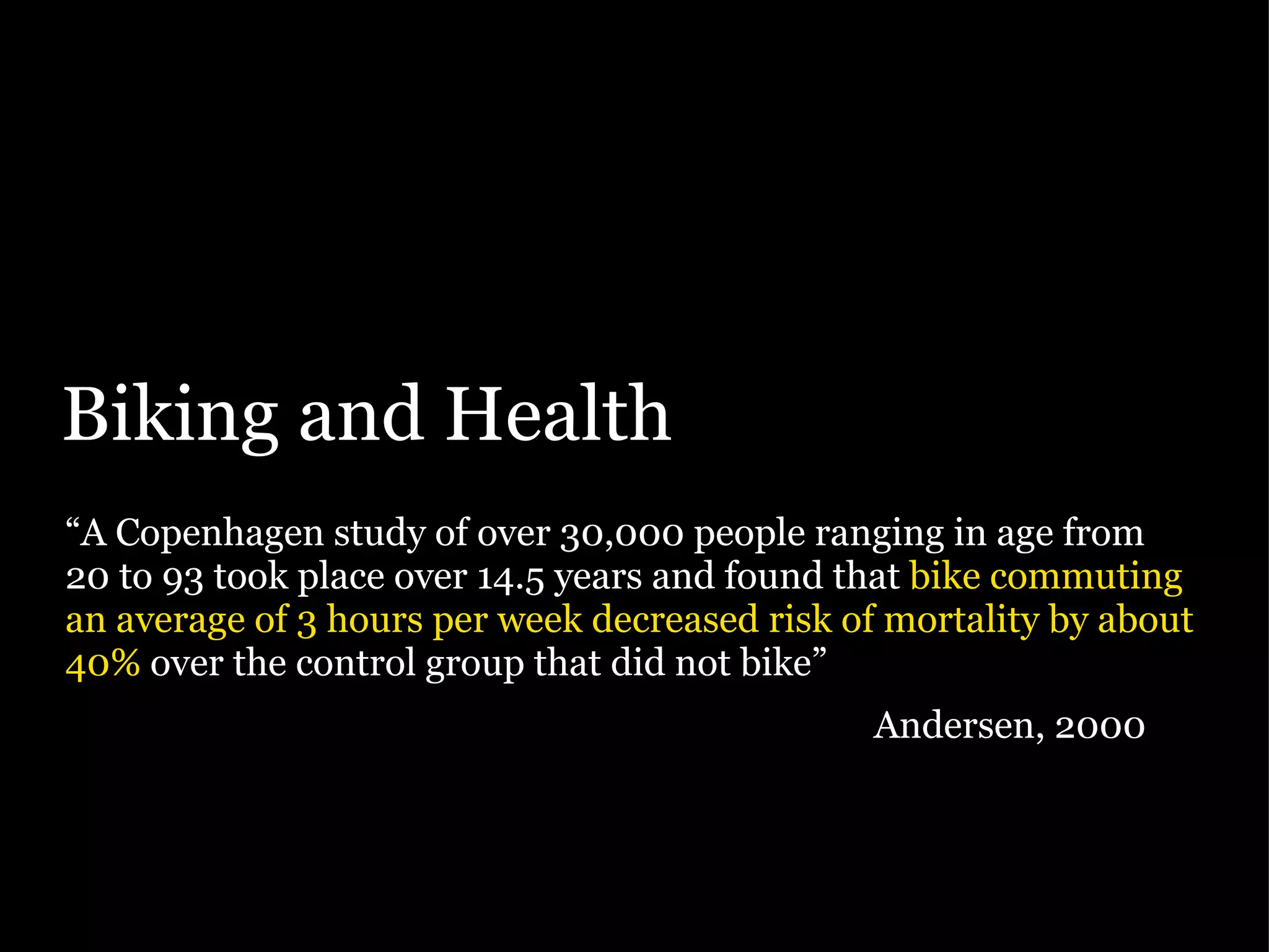 Biking and Health “ A Copenhagen study of over 30,000 people ranging in age from 20 to 93 took place over 14.5 years and found that  bike commuting an average of 3 hours per week decreased risk of mortality by about 40%  over the control group that did not bike”   Andersen, 2000 