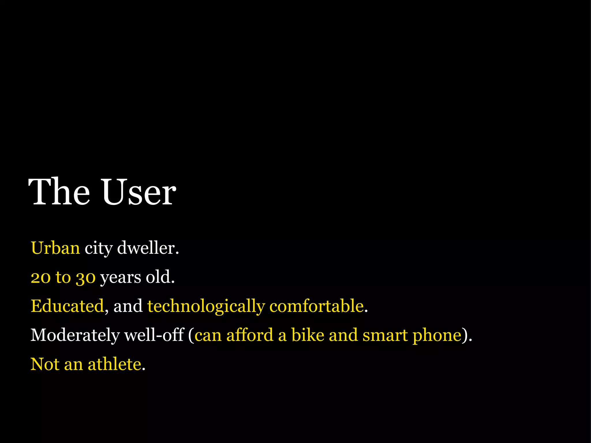The User Urban  city dweller. 20 to 30  years old. Educated , and  technologically comfortable . Moderately well-off ( can afford a bike and smart phone ). Not an athlete . 