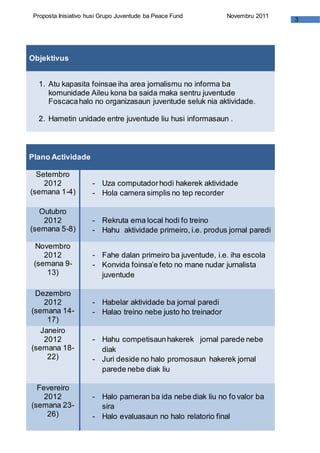 3
Proposta Inisiativo husi Grupo Juventude ba Peace Fund Novembru 2011
Objektivus
1. Atu kapasita foinsae iha area jornalismu no informa ba
komunidade Aileu kona ba saida maka sentru juventude
Foscacahalo no organizasaun juventude seluk nia aktividade.
2. Hametin unidade entre juventude liu husi informasaun .
Plano Actividade
Setembro
2012
(semana 1-4)
- Uza computadorhodi hakerek aktividade
- Hola camera simplis no tep recorder
Outubro
2012
(semana 5-8)
- Rekruta ema local hodi fo treino
- Hahu aktividade primeiro, i.e. produs jornal paredi
Novembro
2012
(semana 9-
13)
- Fahe dalan primeiro ba juventude, i.e. iha escola
- Konvida foinsa’e feto no mane nudar jurnalista
juventude
Dezembro
2012
(semana 14-
17)
- Habelar aktividade ba jornal paredi
- Halao treino nebe justo ho treinador
Janeiro
2012
(semana 18-
22)
- Hahu competisaunhakerek jornal parede nebe
diak
- Juri deside no halo promosaun hakerek jornal
parede nebe diak liu
Fevereiro
2012
(semana 23-
26)
- Halo pameran ba ida nebe diak liu no fo valor ba
sira
- Halo evaluasaun no halo relatorio final
 