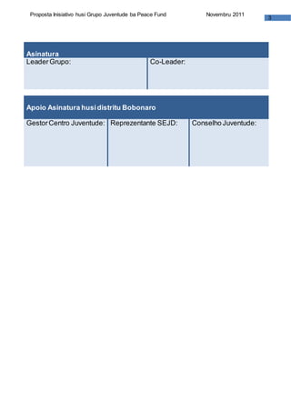 3
Proposta Inisiativo husi Grupo Juventude ba Peace Fund Novembru 2011
Asinatura
LeaderGrupo: Co-Leader:
Apoio Asinatura husidistritu Bobonaro
GestorCentro Juventude: Reprezentante SEJD: Conselho Juventude:
 
