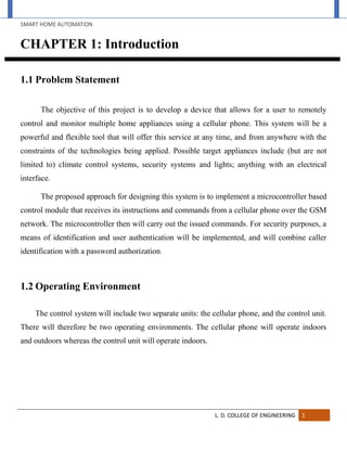 SMART HOME AUTOMATION
L. D. COLLEGE OF ENGINEERING 1
CHAPTER 1: Introduction
1.1 Problem Statement
The objective of this project is to develop a device that allows for a user to remotely
control and monitor multiple home appliances using a cellular phone. This system will be a
powerful and flexible tool that will offer this service at any time, and from anywhere with the
constraints of the technologies being applied. Possible target appliances include (but are not
limited to) climate control systems, security systems and lights; anything with an electrical
interface.
The proposed approach for designing this system is to implement a microcontroller based
control module that receives its instructions and commands from a cellular phone over the GSM
network. The microcontroller then will carry out the issued commands. For security purposes, a
means of identification and user authentication will be implemented, and will combine caller
identification with a password authorization.
1.2 Operating Environment
The control system will include two separate units: the cellular phone, and the control unit.
There will therefore be two operating environments. The cellular phone will operate indoors
and outdoors whereas the control unit will operate indoors.
 