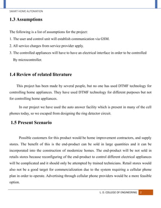 SMART HOME AUTOMATION
L. D. COLLEGE OF ENGINEERING 2
1.3 Assumptions
The following is a list of assumptions for the project:
1. The user and control unit will establish communication via GSM.
2. All service charges from service provider apply.
3. The controlled appliances will have to have an electrical interface in order to be controlled
By microcontroller.
1.4 Review of related literature
This project has been made by several people, but no one has used DTMF technology for
controlling home appliances. They have used DTMF technology for different purposes but not
for controlling home appliances.
In our project we have used the auto answer facility which is present in many of the cell
phones today, so we escaped from designing the ring detector circuit.
1.5 Present Scenario
Possible customers for this product would be home improvement contractors, and supply
stores. The benefit of this is the end-product can be sold in large quantities and it can be
incorporated into the construction of modernize homes. The end-product will be not sold in
retails stores because reconfiguring of the end-product to control different electrical appliances
will be complicated and it should only be attempted by trained technicians. Retail stores would
also not be a good target for commercialization due to the system requiring a cellular phone
plan in order to operate. Advertising through cellular phone providers would be a more feasible
option.
 