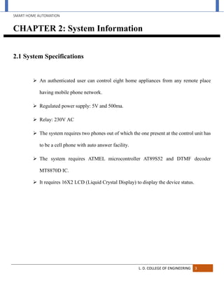 SMART HOME AUTOMATION
L. D. COLLEGE OF ENGINEERING 3
CHAPTER 2: System Information
2.1 System Specifications
 An authenticated user can control eight home appliances from any remote place
having mobile phone network.
 Regulated power supply: 5V and 500ma.
 Relay: 230V AC
 The system requires two phones out of which the one present at the control unit has
to be a cell phone with auto answer facility.
 The system requires ATMEL microcontroller AT89S52 and DTMF decoder
MT8870D IC.
 It requires 16X2 LCD (Liquid Crystal Display) to display the device status.
 