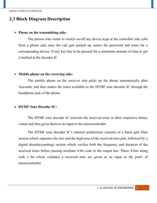 SMART HOME AUTOMATION
L. D. COLLEGE OF ENGINEERING 5
2.3 Block Diagram Description
 Phone on the transmitting side:
The person who wants to switch on/off any device kept at the controller side calls
from a phone and, once the call gets picked up, enters the password and tones for a
corresponding device. Every key has to be pressed for a minimum amount of time to get
it latched at the decoder IC.
 Mobile phone on the receiving side:
The mobile phone on the receiver side picks up the phone automatically after
5seconds, and then makes the tones available to the DTMF tone decoder IC through the
headphone jack of the phone.
 DTMF Tone Decoder IC:
The DTMF tone decoder IC converts the received tones to their respective binary
values and then gives them as an input to the microcontroller.
The DTMF tone decoder IC’s internal architecture consists of a band split filter
section which separates the low and the high tone of the received tone pair, followed by a
digital decode(counting) section which verifies both the frequency and duration of the
received tones before passing resultant 4-bit code to the output bus. These 4-bits along
with a bit which validates a received tone are given as an input to the port1 of
microcontroller.
 