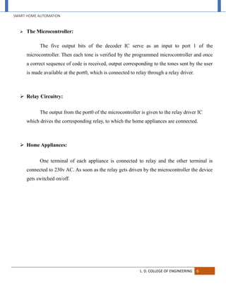 SMART HOME AUTOMATION
L. D. COLLEGE OF ENGINEERING 6
 The Microcontroller:
The five output bits of the decoder IC serve as an input to port 1 of the
microcontroller. Then each tone is verified by the programmed microcontroller and once
a correct sequence of code is received, output corresponding to the tones sent by the user
is made available at the port0, which is connected to relay through a relay driver.
 Relay Circuitry:
The output from the port0 of the microcontroller is given to the relay driver IC
which drives the corresponding relay, to which the home appliances are connected.
 Home Appliances:
One terminal of each appliance is connected to relay and the other terminal is
connected to 230v AC. As soon as the relay gets driven by the microcontroller the device
gets switched on/off.
 