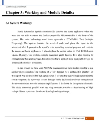 SMART HOME AUTOMATION
L. D. COLLEGE OF ENGINEERING 8
Chapter 3: Working and Module Details:
3.1 System Working:
Home automation system automatically controls the home appliances when the
users are not able to access the devices physically. Microcontroller is the heart of the
system. The main technology used in the system is a DTMF (Dial Tone Multiple
Frequency). The system decodes the received code and gives the input to the
microcontroller. It generates the specific code according to saved program and controls
the connected home appliances. It also displays the device status on 16x2 LCD (Liquid
Crystal Display). Our system controls maximum eight devices. It is also possible to
connect more than eight devices. It is also possible to connect more than eight devices by
little modifications of the system.
In our system we have used AT89S52 microcontroller but it is also possible to use
another microcontroller. The working of DTMF decoder IC is explained in chapter 4 of
this report. We have used MCT2E optoisolator. It isolates the high voltage signal from the
sensitive system. So it prevents system damage. In the device driver circuit connection of
the two transistors provides current amplification. It is shown in the system schematic.
The diode connected parallel with the relay contacts provides a freewheeling of high
voltage. Hence it prevents the circuit from high voltage damage.
 