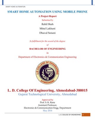SMART HOME AUTOMATION
L. D. COLLEGE OF ENGINEERING II
SMART HOME AUTOMATION USING MOBILE PHONE
A Project Report
Submitted by
Rahil Shah
Mitul Lakhani
Dhaval Sonani
In fulfillment for the award of the degree
of
BACHELOR OF ENGINEERING
in
Department of Electronics & Communication Engineering
L. D. College Of Engineering, Ahmedabad-380015
Gujarat Technological University, Ahmedabad
Approved by
Prof. S. K. Rana
Assistant Professor,
Electronics & Communication Engg. Department
May 2014
 