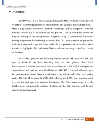 SMART HOME AUTOMATION
L. D. COLLEGE OF ENGINEERING 11
 Description:-
The AT89S52 is a low-power, high-performance CMOS 8-bit microcontroller with
8K bytes of in-system programmable Flash memory. The device is manufactured using
Atmel’s high-density nonvolatile memory technology and is compatible with the
industry-standard 80C51 instruction set and pin out. The on-chip Flash allows the
program memory to be reprogrammed in-system or by a conventional nonvolatile
memory programmer. By combining a versatile 8-bit CPU with in-system programmable
Flash on a monolithic chip, the Atmel AT89S52 is a powerful microcontroller which
provides a highly-flexible and cost-effective solution to many embedded control
applications.
The AT89S52 provides the following standard features: 8K bytes of Flash, 256
bytes of RAM, 32 I/O lines, Watchdog timer, two data pointers, three 16-bit
timer/counters, a six-vector two-level interrupt architecture, a full duplex serial port, on-
chip oscillator, and clock circuitry. In addition, the AT89S52 is designed with static logic
for operation down to zero frequency and supports two software selectable power saving
modes. The Idle Mode stops the CPU while allowing the RAM, timer/counters, serial
port, and interrupt system to continue functioning. The Power-down mode saves the
RAM contents but freezes the oscillator, disabling all other chip functions until the next
interrupt or hardware reset.
 