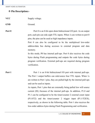 SMART HOME AUTOMATION
L. D. COLLEGE OF ENGINEERING 14
 Pin Description:-
VCC Supply voltage.
GND Ground.
Port 0 Port 0 is an 8-bit open drain bidirectional I/O port. As an output
port, each pin can sink eight TTL inputs. When 1s are written to port 0
pins, the pins can be used as high impedance inputs.
Port 0 can also be configured to be the multiplexed low-order
address/data bus during accesses to external program and data
memory.
In this mode, P0 has internal pull-ups. Port 0 also receives the code
bytes during Flash programming and outputs the code bytes during
program verification. External pull-ups are required during program
verification.
Port 1 Port 1 is an 8-bit bidirectional I/O port with internal pull-ups.
The Port 1 output buffers can sink/source four TTL inputs. When 1s
are written to Port 1 pins, they are pulled high by the internal pull-ups
and can be used as inputs.
As inputs, Port 1 pins that are externally being pulled low will source
current (IIL) because of the internal pull-ups. In addition, P1.0 and
P1.1 can be configured to be the timer/counter 2 external count input
(P1.0/T2) and the timer/counter 2 trigger input (P1.1/T2EX),
respectively, as shown in the following table. Port 1 also receives the
low-order address bytes during Flash Programming and verification.
 