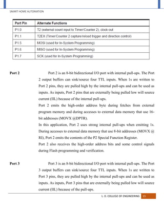 SMART HOME AUTOMATION
L. D. COLLEGE OF ENGINEERING 15
Port 2 Port 2 is an 8-bit bidirectional I/O port with internal pull-ups. The Port
2 output buffers can sink/source four TTL inputs. When 1s are written to
Port 2 pins, they are pulled high by the internal pull-ups and can be used as
inputs. As inputs, Port 2 pins that are externally being pulled low will source
current (IIL) because of the internal pull-ups.
Port 2 emits the high-order address byte during fetches from external
program memory and during accesses to external data memory that use 16-
bit addresses (MOVX @DPTR).
In this application, Port 2 uses strong internal pull-ups when emitting 1s.
During accesses to external data memory that use 8-bit addresses (MOVX @
RI), Port 2 emits the contents of the P2 Special Function Register.
Port 2 also receives the high-order address bits and some control signals
during Flash programming and verification.
Port 3 Port 3 is an 8-bit bidirectional I/O port with internal pull-ups. The Port
3 output buffers can sink/source four TTL inputs. When 1s are written to
Port 3 pins, they are pulled high by the internal pull-ups and can be used as
inputs. As inputs, Port 3 pins that are externally being pulled low will source
current (IIL) because of the pull-ups.
 