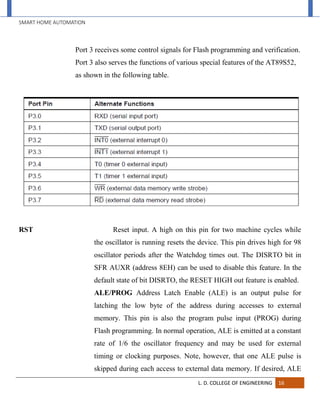 SMART HOME AUTOMATION
L. D. COLLEGE OF ENGINEERING 16
Port 3 receives some control signals for Flash programming and verification.
Port 3 also serves the functions of various special features of the AT89S52,
as shown in the following table.
RST Reset input. A high on this pin for two machine cycles while
the oscillator is running resets the device. This pin drives high for 98
oscillator periods after the Watchdog times out. The DISRTO bit in
SFR AUXR (address 8EH) can be used to disable this feature. In the
default state of bit DISRTO, the RESET HIGH out feature is enabled.
ALE/PROG Address Latch Enable (ALE) is an output pulse for
latching the low byte of the address during accesses to external
memory. This pin is also the program pulse input (PROG) during
Flash programming. In normal operation, ALE is emitted at a constant
rate of 1/6 the oscillator frequency and may be used for external
timing or clocking purposes. Note, however, that one ALE pulse is
skipped during each access to external data memory. If desired, ALE
 