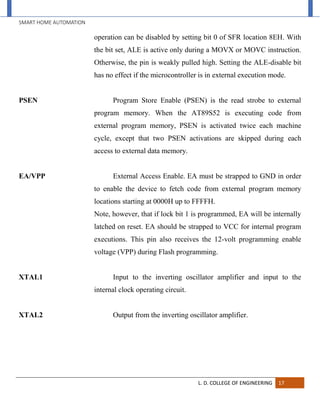 SMART HOME AUTOMATION
L. D. COLLEGE OF ENGINEERING 17
operation can be disabled by setting bit 0 of SFR location 8EH. With
the bit set, ALE is active only during a MOVX or MOVC instruction.
Otherwise, the pin is weakly pulled high. Setting the ALE-disable bit
has no effect if the microcontroller is in external execution mode.
PSEN Program Store Enable (PSEN) is the read strobe to external
program memory. When the AT89S52 is executing code from
external program memory, PSEN is activated twice each machine
cycle, except that two PSEN activations are skipped during each
access to external data memory.
EA/VPP External Access Enable. EA must be strapped to GND in order
to enable the device to fetch code from external program memory
locations starting at 0000H up to FFFFH.
Note, however, that if lock bit 1 is programmed, EA will be internally
latched on reset. EA should be strapped to VCC for internal program
executions. This pin also receives the 12-volt programming enable
voltage (VPP) during Flash programming.
XTAL1 Input to the inverting oscillator amplifier and input to the
internal clock operating circuit.
XTAL2 Output from the inverting oscillator amplifier.
 