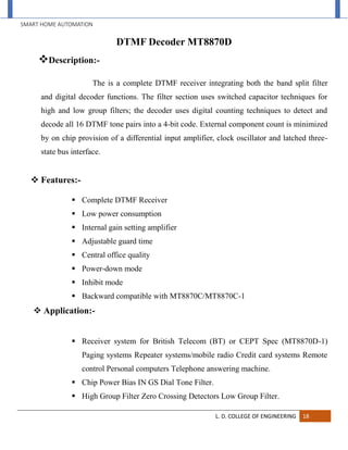 SMART HOME AUTOMATION
L. D. COLLEGE OF ENGINEERING 18
DTMF Decoder MT8870D
Description:-
The is a complete DTMF receiver integrating both the band split filter
and digital decoder functions. The filter section uses switched capacitor techniques for
high and low group filters; the decoder uses digital counting techniques to detect and
decode all 16 DTMF tone pairs into a 4-bit code. External component count is minimized
by on chip provision of a differential input amplifier, clock oscillator and latched three-
state bus interface.
 Features:-
 Complete DTMF Receiver
 Low power consumption
 Internal gain setting amplifier
 Adjustable guard time
 Central office quality
 Power-down mode
 Inhibit mode
 Backward compatible with MT8870C/MT8870C-1
 Application:-
 Receiver system for British Telecom (BT) or CEPT Spec (MT8870D-1)
Paging systems Repeater systems/mobile radio Credit card systems Remote
control Personal computers Telephone answering machine.
 Chip Power Bias IN GS Dial Tone Filter.
 High Group Filter Zero Crossing Detectors Low Group Filter.
 