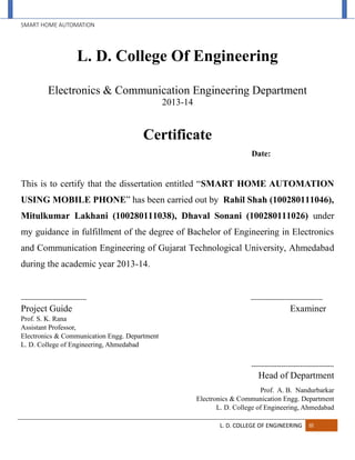 SMART HOME AUTOMATION
L. D. COLLEGE OF ENGINEERING III
L. D. College Of Engineering
Electronics & Communication Engineering Department
2013-14
Certificate
Date:
This is to certify that the dissertation entitled “SMART HOME AUTOMATION
USING MOBILE PHONE” has been carried out by Rahil Shah (100280111046),
Mitulkumar Lakhani (100280111038), Dhaval Sonani (100280111026) under
my guidance in fulfillment of the degree of Bachelor of Engineering in Electronics
and Communication Engineering of Gujarat Technological University, Ahmedabad
during the academic year 2013-14.
------------------------------- ----------------------------------
Project Guide Examiner
Prof. S. K. Rana
Assistant Professor,
Electronics & Communication Engg. Department
L. D. College of Engineering, Ahmedabad
---------------------------------------
Head of Department
Prof. A. B. Nandurbarkar
Electronics & Communication Engg. Department
L. D. College of Engineering, Ahmedabad
 