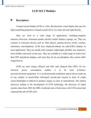 SMART HOME AUTOMATION
L. D. COLLEGE OF ENGINEERING 21
LCD 16X 2 Modules
 Description:-
A liquid crystal display (LCD) is a thin, flat electronic visual display that uses the
light modulating properties of liquid crystals (LCs). LCs does not emit light directly.
They are used in a wide range of applications, including computer
monitors, television, instrument panels, aircraft cockpit displays, signage, etc. They are
common in consumer devices such as video players, gaming devices, clocks, watches,
calculators, and telephones. LCDs have displaced cathode ray tube (CRT) displays in
most applications. They are usually more compact, lightweight, portable, less expensive,
more reliable, and easier on the eyes. They are available in a wider range of screen sizes
than CRT and plasma displays, and since they do not use phosphors, they cannot suffer
image burn-in.
LCDs are more energy efficient and offer safer disposal than CRTs. Its low
electrical power consumption enables it to be used in battery-
powered electronic equipment. It is an electronically-modulated optical device made up
of any number of pixels filled with liquid crystals and arrayed in front of a light
source (backlight) or reflector to produce images in color or monochrome. The earliest
discovery leading to the development of LCD technology, the discovery of liquid
crystals, dates from 1888. By 2008, worldwide sales of televisions with LCD screens had
surpassed the sale of CRT units.
 