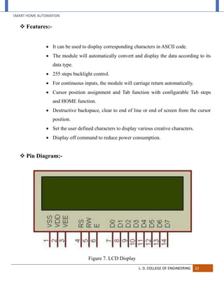 SMART HOME AUTOMATION
L. D. COLLEGE OF ENGINEERING 22
 Features:-
 It can be used to display corresponding characters in ASCII code.
 The module will automatically convert and display the data according to its
data type.
 255 steps backlight control.
 For continuous inputs, the module will carriage return automatically.
 Cursor position assignment and Tab function with configurable Tab steps
and HOME function.
 Destructive backspace, clear to end of line or end of screen from the cursor
position.
 Set the user defined characters to display various creative characters.
 Display off command to reduce power consumption.
 Pin Diagram:-
Figure 7. LCD Display
 