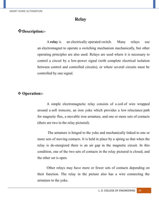 SMART HOME AUTOMATION
L. D. COLLEGE OF ENGINEERING 24
Relay
Description:-
A relay is an electrically operated switch. Many relays use
an electromagnet to operate a switching mechanism mechanically, but other
operating principles are also used. Relays are used where it is necessary to
control a circuit by a low-power signal (with complete electrical isolation
between control and controlled circuits), or where several circuits must be
controlled by one signal.
 Operation:-
A simple electromagnetic relay consists of a coil of wire wrapped
around a soft ironcore, an iron yoke which provides a low reluctance path
for magnetic flux, a movable iron armature, and one or more sets of contacts
(there are two in the relay pictured).
The armature is hinged to the yoke and mechanically linked to one or
more sets of moving contacts. It is held in place by a spring so that when the
relay is de-energized there is an air gap in the magnetic circuit. In this
condition, one of the two sets of contacts in the relay pictured is closed, and
the other set is open.
Other relays may have more or fewer sets of contacts depending on
their function. The relay in the picture also has a wire connecting the
armature to the yoke.
 