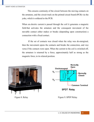 SMART HOME AUTOMATION
L. D. COLLEGE OF ENGINEERING 25
This ensures continuity of the circuit between the moving contacts on
the armature, and the circuit track on the printed circuit board (PCB) via the
yoke, which is soldered to the PCB.
When an electric current is passed through the coil it generates a magnetic
field that activates the armature and the consequent movement of the
movable contact either makes or breaks (depending upon construction) a
connection with a fixed contact.
If the set of contacts was closed when the relay was de-energized,
then the movement opens the contacts and breaks the connection, and vice
versa if the contacts were open. When the current to the coil is switched off,
the armature is returned by a force, approximately half as strong as the
magnetic force, to its relaxed position.
Figure 8. Relay Figure 9. SPDT Relay
 