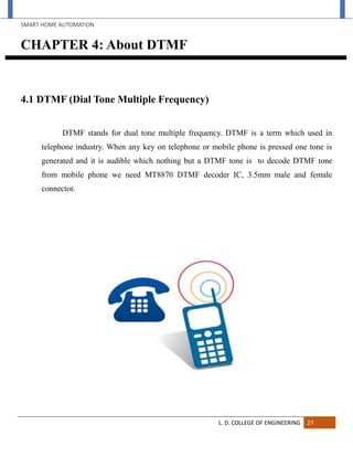 SMART HOME AUTOMATION
L. D. COLLEGE OF ENGINEERING 27
CHAPTER 4: About DTMF
4.1 DTMF (Dial Tone Multiple Frequency)
DTMF stands for dual tone multiple frequency. DTMF is a term which used in
telephone industry. When any key on telephone or mobile phone is pressed one tone is
generated and it is audible which nothing but a DTMF tone is to decode DTMF tone
from mobile phone we need MT8870 DTMF decoder IC, 3.5mm male and female
connector.
 
