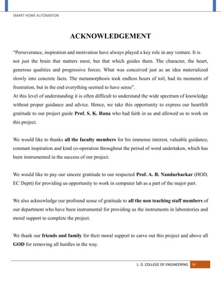 SMART HOME AUTOMATION
L. D. COLLEGE OF ENGINEERING IV
ACKNOWLEDGEMENT
“Perseverance, inspiration and motivation have always played a key role in any venture. It is
not just the brain that matters most, but that which guides them. The character, the heart,
generous qualities and progressive forces. What was conceived just as an idea materialized
slowly into concrete facts. The metamorphosis took endless hours of toil, had its moments of
frustration, but in the end everything seemed to have sense”.
At this level of understanding it is often difficult to understand the wide spectrum of knowledge
without proper guidance and advice. Hence, we take this opportunity to express our heartfelt
gratitude to our project guide Prof. S. K. Rana who had faith in us and allowed us to work on
this project.
We would like to thanks all the faculty members for his immense interest, valuable guidance,
constant inspiration and kind co-operation throughout the period of word undertaken, which has
been instrumented in the success of our project.
We would like to pay our sincere gratitude to our respected Prof. A. B. Nandurbarkar (HOD,
EC Deptt) for providing us opportunity to work in computer lab as a part of the major part.
We also acknowledge our profound sense of gratitude to all the non teaching staff members of
our department who have been instrumental for providing us the instruments in laboratories and
moral support to complete the project.
We thank our friends and family for their moral support to carve out this project and above all
GOD for removing all hurdles in the way.
 