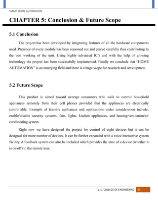 SMART HOME AUTOMATION
L. D. COLLEGE OF ENGINEERING 33
CHAPTER 5: Conclusion & Future Scope
5.1 Conclusion
The project has been developed by integrating features of all the hardware components
used. Presence of every module has been reasoned out and placed carefully thus contributing to
the best working of the unit. Using highly advanced IC’s and with the help of growing
technology the project has been successfully implemented. Finally we conclude that “HOME
AUTOMATION” is an emerging field and there is a huge scope for research and development.
5.2 Future Scope
This product is aimed toward average consumers who wish to control household
appliances remotely from their cell phones provided that the appliances are electrically
controllable. Example of feasible appliances and applications under consideration include;
enable/disable security systems, fans, lights, kitchen appliances, and heating/ventilation/air
conditioning system.
Right now we have designed the project for control of eight devices but it can be
designed for more number of devices. It can be further expanded with a voice interactive system
facility. A feedback system can also be included which provides the state of a device (whether it
is on/off) to the remote user.
 