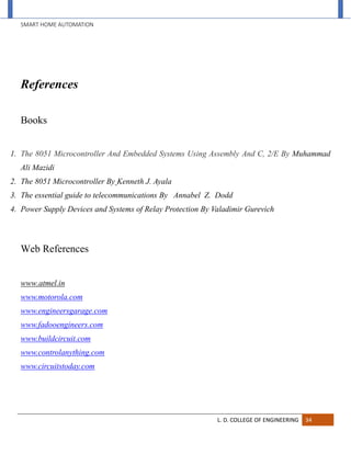 SMART HOME AUTOMATION
L. D. COLLEGE OF ENGINEERING 34
References
Books
1. The 8051 Microcontroller And Embedded Systems Using Assembly And C, 2/E By Muhammad
Ali Mazidi
2. The 8051 Microcontroller By Kenneth J. Ayala
3. The essential guide to telecommunications By Annabel Z. Dodd
4. Power Supply Devices and Systems of Relay Protection By Valadimir Gurevich
Web References
www.atmel.in
www.motorola.com
www.engineersgarage.com
www.fadooengineers.com
www.buildcircuit.com
www.controlanything.com
www.circuitstoday.com
 