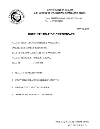GOVERNMENT OF GUJARAT
L. D. COLLEGE OF ENGINEERING, AHMEDABAD-380015.
Phone: 26306752(Office), 26302887 (Principal)
Fax : 079-26302887
MAY 02, 2014
USER UTILIZATION CERTIFICATE
NAME OF THE STUDENT: SHAH RAHIL PARESHBHAI
ENROLLMENT NUMBER: 100280111046
TITLE OF THE PROJECT: SMART HOME AUTOMATION
NAME OF THE GUIDE : PROF. S. K. RANA
TEAM ID : 130007605
1. QUALITY OF PROJECT WORK :
2. INNOVATIVE IDEA SUGGESTED/IMPLEMENTED :
3. USED IN INDUSTRY/BY OTHER USER:
4. WORK THAT CAN BE USED IN FEATURE:
PROF. S. K. RANA/EXTERNAL GUIDE
(E.C. DEPT., L.D.C.E.)
 