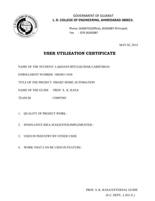 GOVERNMENT OF GUJARAT
L. D. COLLEGE OF ENGINEERING, AHMEDABAD-380015.
Phone: 26306752(Office), 26302887 (Principal)
Fax : 079-26302887
MAY 02, 2014
USER UTILIZATION CERTIFICATE
NAME OF THE STUDENT: LAKHANI MITULKUMAR LABHUBHAI
ENROLLMENT NUMBER: 100280111038
TITLE OF THE PROJECT: SMART HOME AUTOMATION
NAME OF THE GUIDE : PROF. S. K. RANA
TEAM ID :130007605
1. QUALITY OF PROJECT WORK :
2. INNOVATIVE IDEA SUGGESTED/IMPLEMENTED :
3. USED IN INDUSTRY/BY OTHER USER:
4. WORK THAT CAN BE USED IN FEATURE:
PROF. S. K. RANA/EXTERNAL GUIDE
(E.C. DEPT., L.D.C.E.)
 