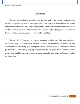 SMART HOME AUTOMATION
L. D. COLLEGE OF ENGINEERING V
Abstract
The home automation becomes important, because it gives the user the comfortable and
easily for using the home devices. The implementation and design of wireless home automation
control used two methods, WLAN technology and RF remote control handheld to control of the
selective home devices with integral security and protected system. The system is low cost and
flexible with the increasing variety of devices to be controlled.
The objective of this project is to enable users to remotely control their home appliances
and systems using a cell phone-based interface. To access the control unit, the user should send
an authentication code along with the required/desired function/action to his/her home control
system via GSM. Upon being properly authenticated, the cell phone-based interface at home
(control unit) would relay the commands to a microcontroller that would perform the required
function/action.
 