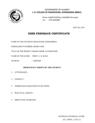 GOVERNMENT OF GUJARAT
L. D. COLLEGE OF ENGINEERING, AHMEDABAD-380015.
Phone: 26306752(Office), 26302887 (Principal)
Fax : 079-26302887
MAY 02, 2014
USER FEEDBACK CERTIFICATE
NAME OF THE STUDENT:SHAH RAHIL PARESHBHAI
ENROLLMENT NUMBER:100280111046
TITLE OF THE PROJECT:SMART HOME AUTOMATION
NAME OF THE GUIDE : PROF. S. K. RANA
TEAM ID : 130007605
PROFICIENCY SHOWN BY THE STUDENT
1. ATTENDANCE :
2. CONDUCT :
3. THOROUGH LITERATURE STUDY DONE :
4. PRACTICAL ABILITY :
5. OBJECTIVES ACHIEVED :
INTERNAL/EXTERNAL GUIDE
(E.C. DEPT., L.D.C.E.)
 