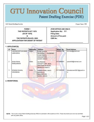 GIC Patent Drafting Exercise 569Project Team:
(FOR OFFICE USE ONLY)
Application No:
Filing Date:
Amount of Fee paid:
CBR No:
FORM 1
THE PATENTS ACT 1970
(39 OF 1970)
&
THE PATENTS RULES, 2003
APPLICATION FOR GRANT OF PATENT
691
1. APPLICANT(S)
AddressID Email AddressMobile No.NationalityName
LAKHANI MITULKUMAR
LABHUBHAI
Indian 9998593726 lml.mitul@gmail.com1 B 408, GANGA
RESIDENCY, CAUSEWAY
CHAR RASTA,
SINGANPORE,
SURAT-395004
SHAH RAHIL
PARESHBHAI
Indian 9173985057 rpshah09@hotmail.com2 82,PRASAD
SOCIETY,OPP. INOX,
MAKTAMPUR ROAD,
BHARUCH-392012
SONANI DHAVAL
VINODBHAI
Indian 9173380390 dhavalsonani2921@gmail.co
m
3 RAMAN PARK, NAVO
MAHOLLO,
SINGANPORE,
SURAT-395004
2. INVENTOR(S)
NOTE: This is just a mock Patent Drafting Exercise (PDE) for semester 8, BE students of GTU. These documents are not to be submitted
with any patent office.
Page 1 of 5
 