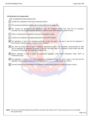 GIC Patent Drafting Exercise 569Project Team:
The said invention is an improvement in or modification of the invention particulars of which are given in para 8.
The application is divided out of my/our application(s) particulars of which are given in para 7 and pray that this
application may be treated as deemed to have been filed on ___________under section 16 of the Act.
My/Our application in India is based on international application under Patent Cooperation Treaty (PCT) as
mentioned in para 6.
I/we claim the priority from the above mentioned applications(s) filed in the convention country/countries & state
that no application for protection in respect of invention had been made in a convention country before that date
by me/us or by any person from which I/we derived the title.
The application or each of the application,particulars of each are given in the para 5 was the first application in
the convention country/countries in respect of my/our invention.
I am/we are the assignee or the legal representative of true & first inventors.
There is no lawful ground of objection to the grant of the patent to me/us.
The invention as disclosed in the specification uses the biological material from India and the necessary
permission from the competent authority shall be submitted by me/us before the grant of patent to me/us.
The provisional specification relating to the invention is filed with this application.
I am/We are in possession of the above mentioned invention.
I/We, the applicant(s) hereby declare(s) that:-
(iii) Declaration by the applicant(s)
NOTE: This is just a mock Patent Drafting Exercise (PDE) for semester 8, BE students of GTU. These documents are not to be submitted
with any patent office.
Page 4 of 5
 