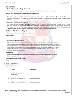 GIC Patent Drafting Exercise 569Project Team:
4. DESCRIPTION
a. Field of Application / Project / Invention
Home automation and security systems currently are controlled by equipment installed at a customer
b. Prior Art / Background of the Invention / References
The control system will include two separate units: the cellular phone, and the control unit. There will therefore be two
operating environments. The cellular phone will operate indoors and outdoors whereas the control unit will operate
indoors.
c. Summary of the Invention/Project
The project has been developed by integrating features of all the hardware components used. Presence of every module
has been reasoned out and placed carefully thus contributing to the best working of the unit. Using highly advanced IC’
s and with the help of growing technology the project has been successfully implemented. Finally we conclude that
“HOME AUTOMATION” is an emerging field and there is a huge scope for research and development .
d. Objects of the Invention/Project
System and method for home automation and security
e. Drawing(s)
f. Description of the Invention
A home automation and security system is provided in which a home automation and security controller in a
customer premises is coupled with a remotely located central control facility using a continuous connectivity
access line providing a data channel separate from a voice channel. The controller at the customer premises is
responsible for monitoring and applying control signals to devices in the home and for supporting a human
interface. The remotely located central control facility is responsible for providing the computational and
database resources to the controller.
g. Examples
home automation system using an infrared (IR)/radio frequency (RF) integration remote control module
based on a network.
h. Unique Features of the Project
20
5. DATE & SIGNATURE
29-April-2014Date:
Sign & DateName
LAKHANI MITULKUMAR
LABHUBHAI
1
SHAH RAHIL PARESHBHAI2
SONANI DHAVAL VINODBHAI3
NOTE: This is just a mock Patent Drafting Exercise (PDE) for semester 8, BE students of GTU. These documents are not to be submitted
with any patent office.
Page 2 of 3
 