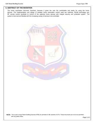GIC Patent Drafting Exercise 569Project Team:
6. ABSTRACT OF THE INVENTION
The home automation becomes important, because it gives the user the comfortable and easily for using the home
devices. The implementation and design of wireless home automation control used two methods, WLAN technology and
RF remote control handheld to control of the selective home devices with integral security and protected system. The
system is low cost and flexible with the increasing variety of devices to be controlled.
NOTE: This is just a mock Patent Drafting Exercise (PDE) for semester 8, BE students of GTU. These documents are not to be submitted
with any patent office.
Page 3 of 3
 