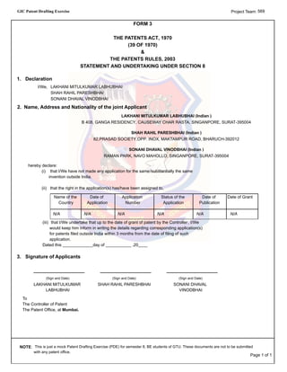 GIC Patent Drafting Exercise 569Project Team:
FORM 3
THE PATENTS ACT, 1970
(39 OF 1970)
&
THE PATENTS RULES, 2003
STATEMENT AND UNDERTAKING UNDER SECTION 8
1. Declaration
I/We, LAKHANI MITULKUMAR LABHUBHAI
SHAH RAHIL PARESHBHAI
SONANI DHAVAL VINODBHAI
2. Name, Address and Nationality of the joint Applicant
LAKHANI MITULKUMAR LABHUBHAI (Indian )
B 408, GANGA RESIDENCY, CAUSEWAY CHAR RASTA, SINGANPORE, SURAT-395004
SHAH RAHIL PARESHBHAI (Indian )
82,PRASAD SOCIETY,OPP. INOX, MAKTAMPUR ROAD, BHARUCH-392012
SONANI DHAVAL VINODBHAI (Indian )
RAMAN PARK, NAVO MAHOLLO, SINGANPORE, SURAT-395004
(i) that I/We have not made any application for the same/substantially the same
invention outside India.
(ii) that the right in the application(s) has/have been assigned to,
hereby declare:
Name of the
Country
Date of
Application
Application
Number
Status of the
Application
Date of
Publication
Date of Grant
N/A N/A N/A N/A N/A N/A
(iii) that I/We undertake that up to the date of grant of patent by the Controller, I/We
would keep him inform in writing the details regarding corresponding application(s)
for patents filed outside India within 3 months from the date of filing of such
application.
Dated this _____________day of ___________ ,20____
3. Signature of Applicants
(Sign and Date)
LAKHANI MITULKUMAR
LABHUBHAI
(Sign and Date)
SHAH RAHIL PARESHBHAI
(Sign and Date)
SONANI DHAVAL
VINODBHAI
To
The Controller of Patent
The Patent Office, at Mumbai.
NOTE: This is just a mock Patent Drafting Exercise (PDE) for semester 8, BE students of GTU. These documents are not to be submitted
with any patent office.
Page 1 of 1
 