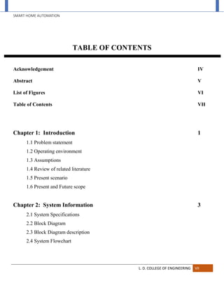 SMART HOME AUTOMATION
L. D. COLLEGE OF ENGINEERING VII
TABLE OF CONTENTS
Acknowledgement IV
Abstract V
List of Figures VI
Table of Contents VII
Chapter 1: Introduction 1
1.1 Problem statement
1.2 Operating environment
1.3 Assumptions
1.4 Review of related literature
1.5 Present scenario
1.6 Present and Future scope
Chapter 2: System Information 3
2.1 System Specifications
2.2 Block Diagram
2.3 Block Diagram description
2.4 System Flowchart
 