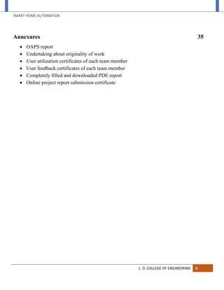 SMART HOME AUTOMATION
L. D. COLLEGE OF ENGINEERING IX
Annexures 35
 OAPS report
 Undertaking about originality of work
 User utilization certificates of each team member
 User feedback certificates of each team member
 Completely filled and downloaded PDE report
 Online project report submission certificate
 