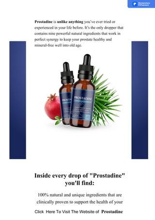Prostadine is unlike anything you’ve ever tried or
experienced in your life before. It’s the only dropper that
contains nine powerful natural ingredients that work in
perfect synergy to keep your prostate healthy and
mineral­free well into old age.
Inside every drop of "Prostadine"
you'll find:
100% natural and unique ingredients that are
clinically proven to support the health of your
Click Here To Visit The Website of Prostadine
 