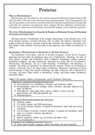 Proteins
What is Biochemistry?
Biochemistry can be defined as the science concerned with the chemical basis of life
(Gk bios “life”). The cell is the structural unit of living systems. Thus, biochemistry can
also be described as the science concerned with the chemical constituents of living cells
and with the reactions and processes they undergo. By this definition, biochemistry
encompasses large areas of cell biology, of molecular biology, and of molecular genetics.
The Aim of Biochemistry Is to Describe & Explain in Molecular Terms, All Chemical
Processes of Living Cells:
The major objective of biochemistry is the complete understanding, at the molecular level, of all
of the chemical processes associated with living cells. To achieve this objective, biochemists have
sought to isolate the numerous molecules found in cells, determine their structures, and analyze how
they function. Many techniques have been used for these purposes; some of them are summarized in
Table 1.
Knowledge of Biochemistry Is Essential to All Life Sciences:
The biochemistry of the nucleic acids lies at the heart of genetics; in turn, the use of genetic
approaches has been critical for elucidating many areas of biochemistry. Physiology, the study of
body function, overlaps with biochemistry almost completely. Immunology employs numerous
biochemical techniques, and many immunologic approaches have found wide use by biochemists.
Pharmacology and pharmacy rest on a sound knowledge of biochemistry and physiology; in
particular, most drugs are metabolized by enzyme-catalyzed reactions. Poisons act on biochemical
reactions or processes; this is the subject matter of toxicology. Biochemical approaches are being
used increasingly to study basic aspects of pathology (the study of disease), such as inflammation,
cell injury, and cancer. Many workers in microbiology, zoology, and botany employ biochemical
approaches almost.
Table 1: The principal methods and preparations used in biochemical laboratories.
Methods for separating and purifying biomolecules:
Salt fractionation (e.g., precipitation of proteins with ammonium sulfate).
Chromatography: paper; ion exchange; affinity; thin-layer; gas-liquid; high-pressure
liquid; gel filtration.
Electrophoresis: paper; high-voltage; agarose; cellulose acetate; starch gel;
polyacrylamide gel; SDS-polyacrylamide gel.
Ultracentrifugation
Methods for Determining Biomolecular Structures:
Elemental analysis.
UV, visible, infrared, and NMR spectroscopy.
Use of acid or alkaline hydrolysis to degrade the biomolecule under study into its basic
constituents.
Use of a battery of enzymes of known specificity to degrade the biomolecule under
study (e.g., proteases, nucleases, glycosidases).
Mass spectrometry.
Specific sequencing methods (e.g., for proteins and nucleic acids).
X-ray crystallography.
Preparations for Studying Biochemical Processes:
Whole animal (includes transgenic animals and animals with gene knockouts).
 