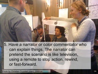 Paper Prototype example5. Have a narrator or color commentator who can explain things. The narrator can pretend the scenario is like television, using a remote to stop action, rewind, or fast-forward.Photo by Christian Crumlish (xian), 2009 on Flickr109