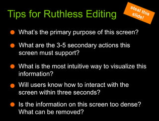 What we learned from the websteal this slide!Tips for Ruthless EditingWhat’s the primary purpose of this screen?What are the 3-5 secondary actions this screen must support?What is the most intuitive way to visualize this information?Will users know how to interact with the screen within three seconds?Is the information on this screen too dense? What can be removed?