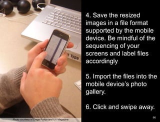 Paper Prototype example4. Save the resized images in a file format supported by the mobile device. Be mindful of the sequencing of your screens and label files accordingly5. Import the files into the mobile device’s photo gallery. 6. Click and swipe away.      66Photo courtesy of Diego Pulido and UX Magazine
