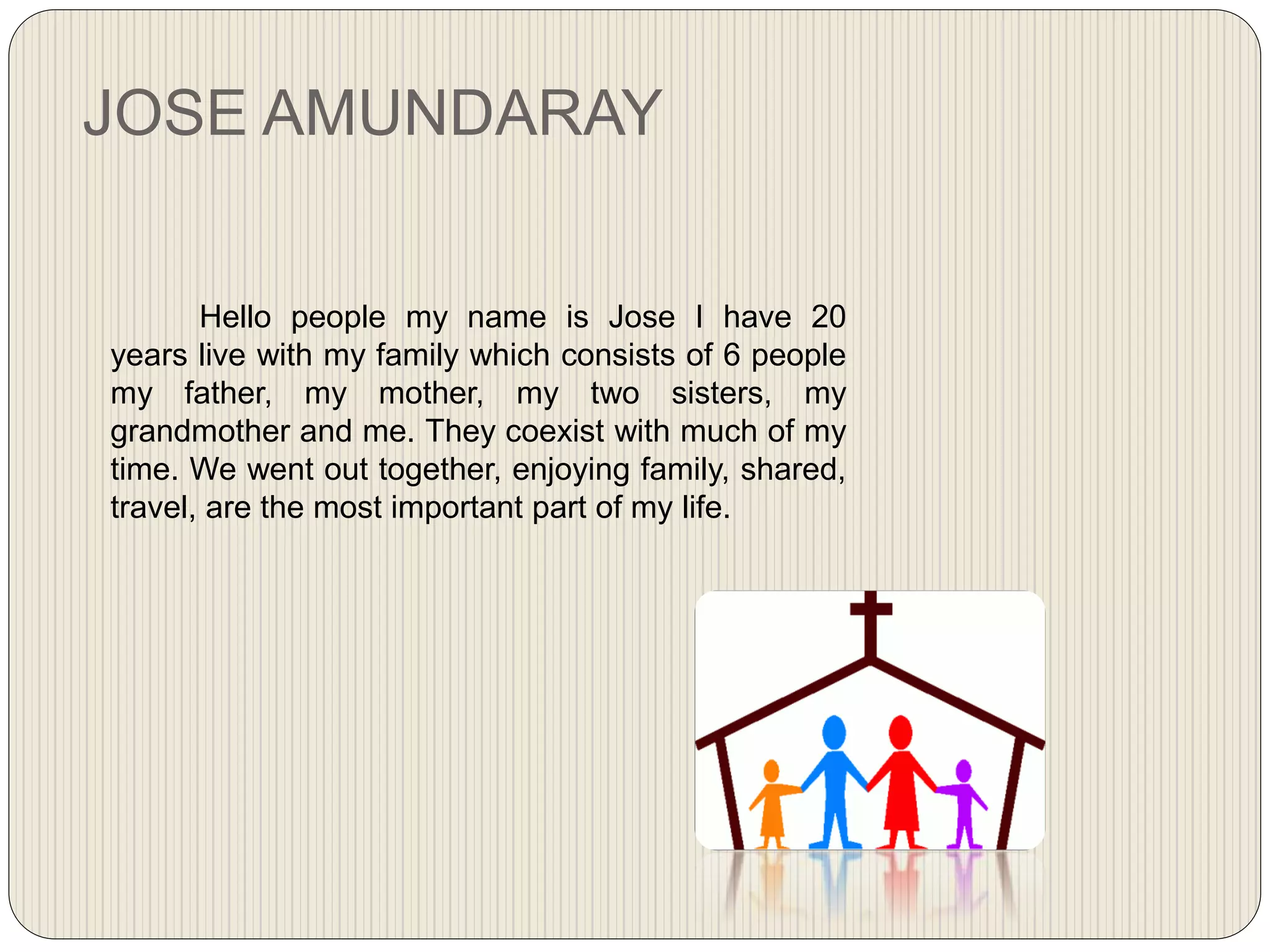 JOSE AMUNDARAY
Hello people my name is Jose I have 20
years live with my family which consists of 6 people
my father, my mother, my two sisters, my
grandmother and me. They coexist with much of my
time. We went out together, enjoying family, shared,
travel, are the most important part of my life.
 