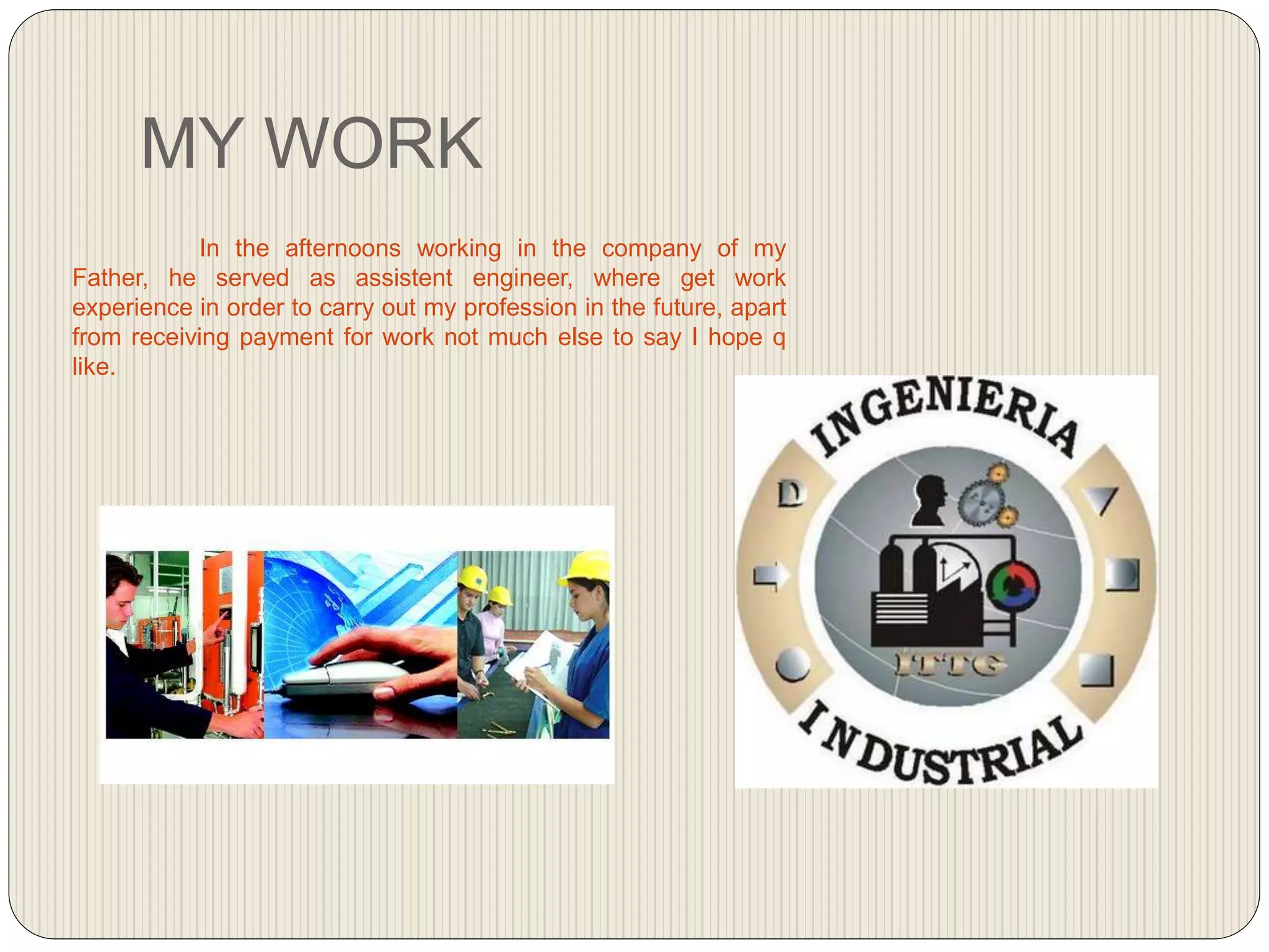 MY WORK
In the afternoons working in the company of my
Father, he served as assistent engineer, where get work
experience in order to carry out my profession in the future, apart
from receiving payment for work not much else to say I hope q
like.
 