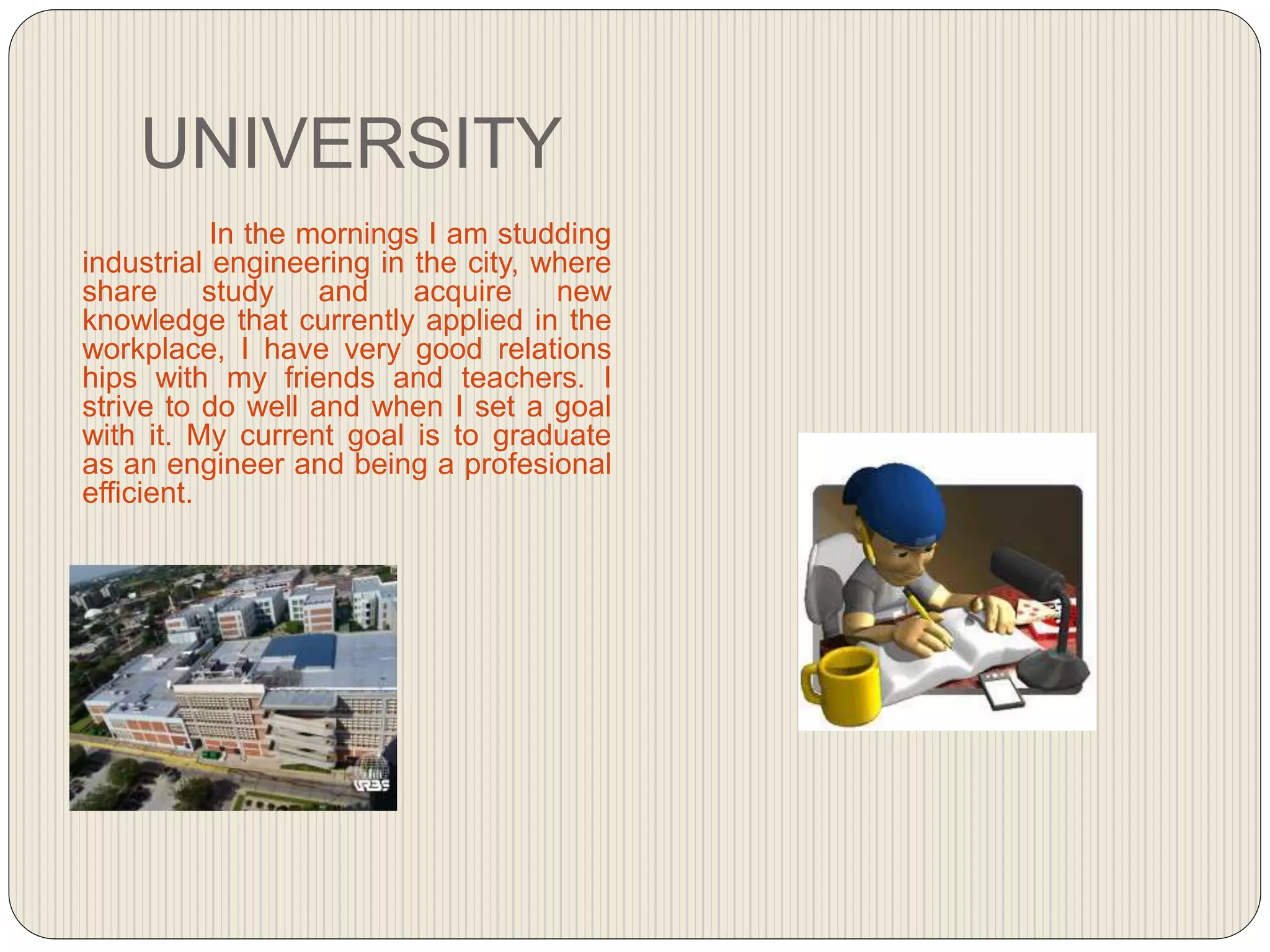 UNIVERSITY
In the mornings I am studding
industrial engineering in the city, where
share study and acquire new
knowledge that currently applied in the
workplace, I have very good relations
hips with my friends and teachers. I
strive to do well and when I set a goal
with it. My current goal is to graduate
as an engineer and being a profesional
efficient.
 
