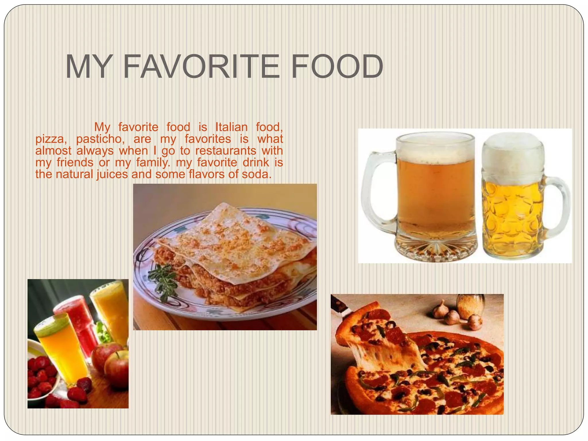 MY FAVORITE FOOD
My favorite food is Italian food,
pizza, pasticho, are my favorites is what
almost always when I go to restaurants with
my friends or my family. my favorite drink is
the natural juices and some flavors of soda.
 