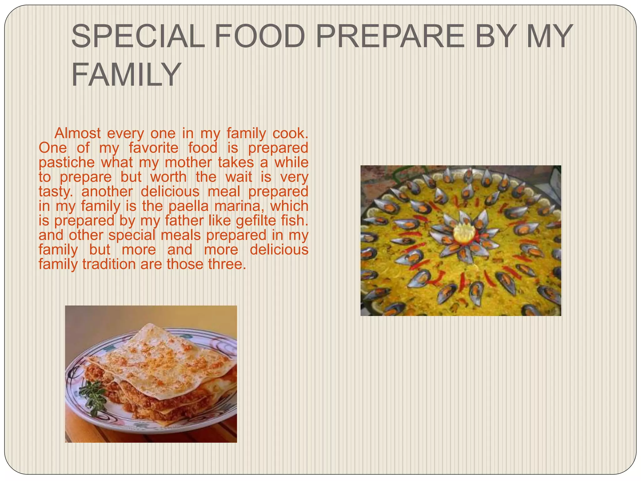 SPECIAL FOOD PREPARE BY MY
FAMILY
Almost every one in my family cook.
One of my favorite food is prepared
pastiche what my mother takes a while
to prepare but worth the wait is very
tasty. another delicious meal prepared
in my family is the paella marina, which
is prepared by my father like gefilte fish.
and other special meals prepared in my
family but more and more delicious
family tradition are those three.
 