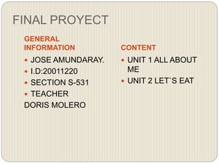 FINAL PROYECT
GENERAL
INFORMATION CONTENT
 JOSE AMUNDARAY.
 I.D:20011220
 SECTION S-531
 TEACHER
DORIS MOLERO
 UNIT 1 ALL ABOUT
ME
 UNIT 2 LET`S EAT
 