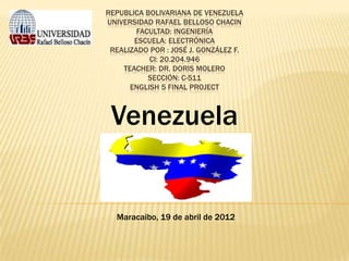 REPUBLICA BOLIVARIANA DE VENEZUELA
UNIVERSIDAD RAFAEL BELLOSO CHACIN
        FACULTAD: INGENIERÍA
       ESCUELA: ELECTRÓNICA
 REALIZADO POR : JOSÉ J. GONZÁLEZ F.
           CI: 20.204.946
    TEACHER: DR. DORIS MOLERO
           SECCIÓN: C-511
      ENGLISH 5 FINAL PROJECT



 Venezuela


  Maracaibo, 19 de abril de 2012
 